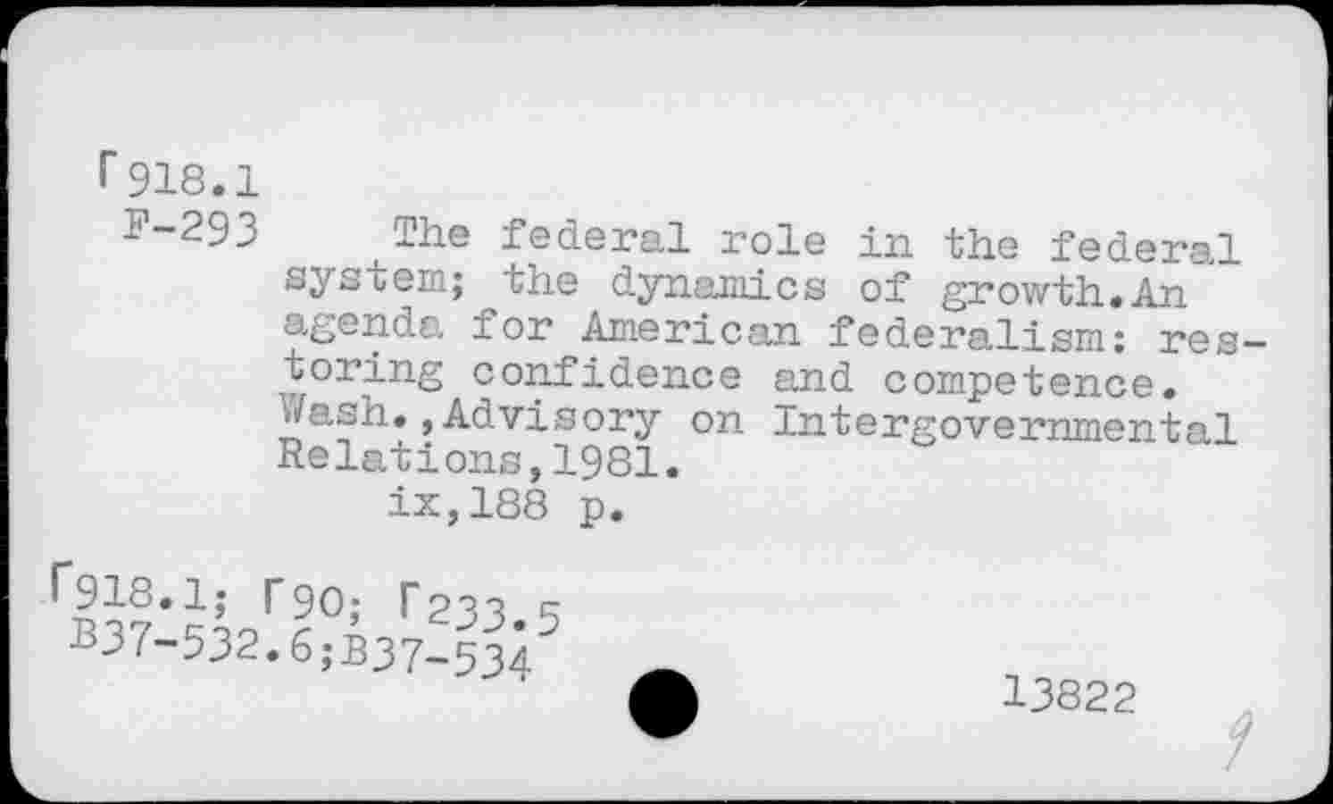 ﻿r918.1
p“293 The federal role in the federal system; the dynamics of growth.An agenda for American federalism: restoring confidence and competence, i/ash., Advisory on Intergovernmental Relations,1981.
ix,188 p.
B37-532.6;B37-534
13822